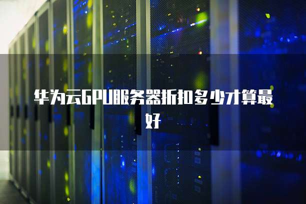 华为云GPU服务器折扣多少才算最好