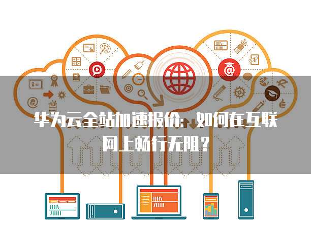 华为云全站加速报价:如何在互联网上畅行无阻?