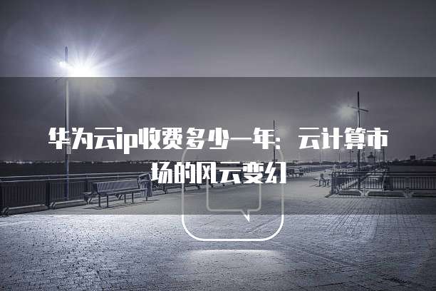 华为云ip收费多少一年:云计算市场的风云变幻