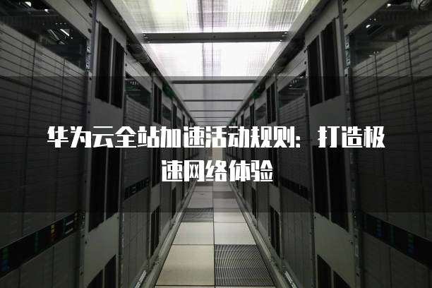 华为云全站加速活动规则:打造极速网络体验