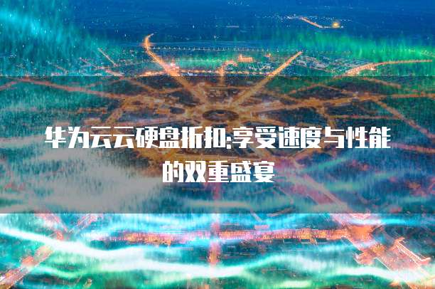 华为云云硬盘折扣:享受速度与性能的双重盛宴