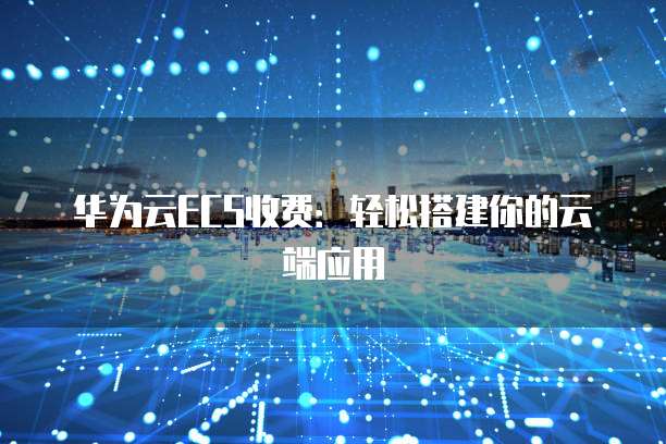 华为云ECS收费:轻松搭建你的云端应用