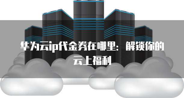 华为云ip代金券在哪里:解锁你的云上福利