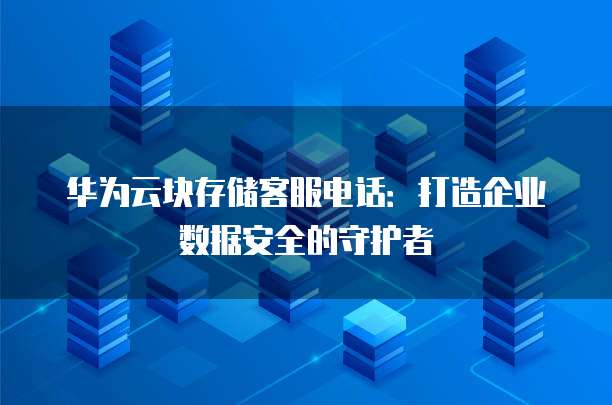 华为云块存储客服电话：打造企业数据安全的守护者