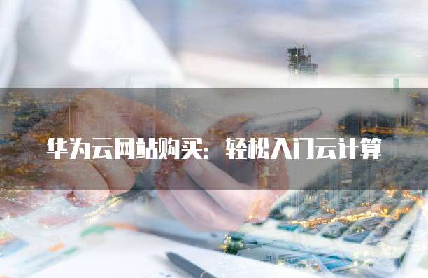 华为云网站购买:轻松入门云计算