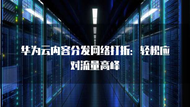 华为云内容分发网络打折:轻松应对流量高峰