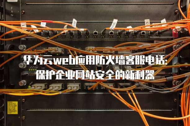 华为云web应用防火墙客服电话:保护企业网站安全的新利器