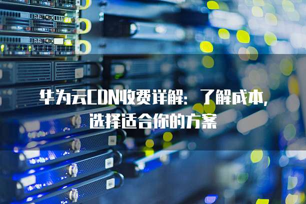 华为云CDN收费详解:了解成本,选择适合你的方案