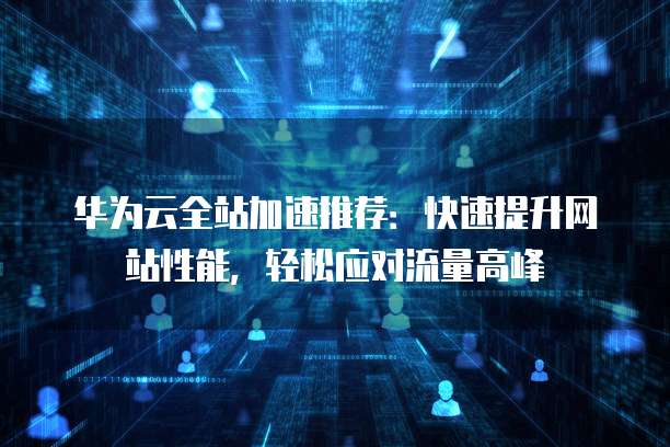 华为云全站加速推荐:快速提升网站性能,轻松应对流量高峰