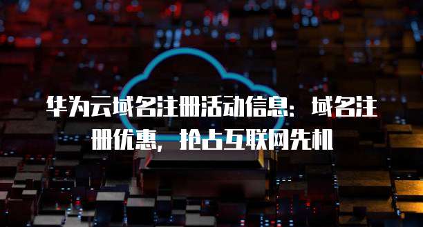华为云域名注册活动信息:域名注册优惠,抢占互联网先机