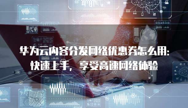 华为云内容分发网络优惠券怎么用:快速上手,享受高速网络体验