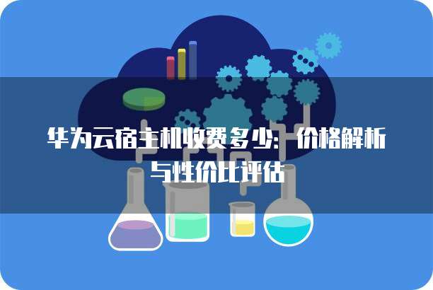 华为云宿主机收费多少:价格解析与性价比评估
