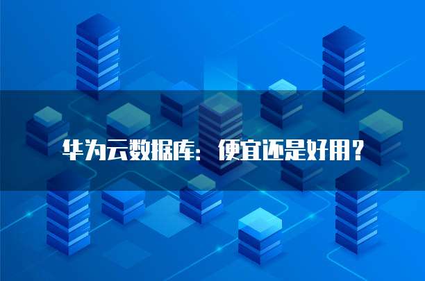 华为云数据库:便宜还是好用?