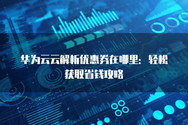 华为云云解析优惠券在哪里:轻松获取省钱攻略