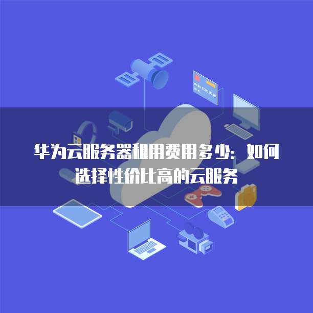 华为云服务器租用费用多少:如何选择性价比高的云服务