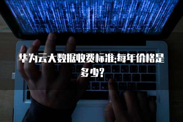 华为云大数据收费标准:每年价格是多少?
