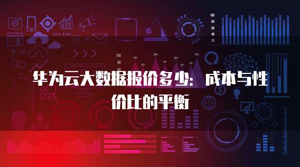 华为云大数据报价多少:成本与性价比的平衡
