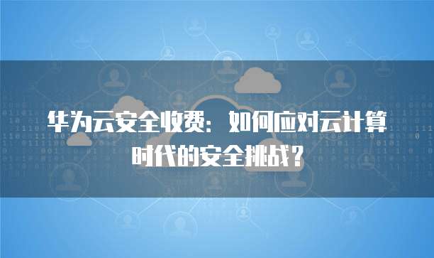 华为云安全收费:如何应对云计算时代的安全挑战?