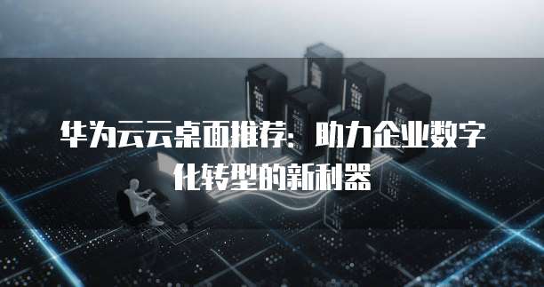 华为云云桌面推荐：助力企业数字化转型的新利器