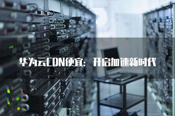华为云CDN便宜:开启加速新时代