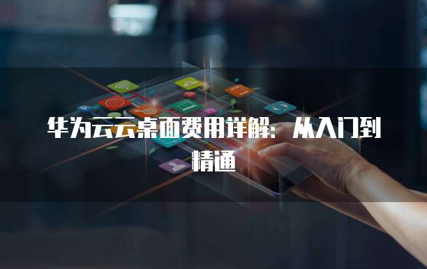 华为云云桌面费用详解:从入门到精通