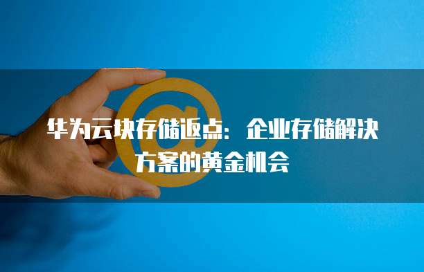 华为云块存储返点:企业存储解决方案的黄金机会