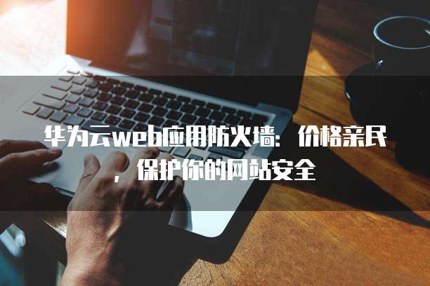 华为云web应用防火墙:价格亲民,保护你的网站安全