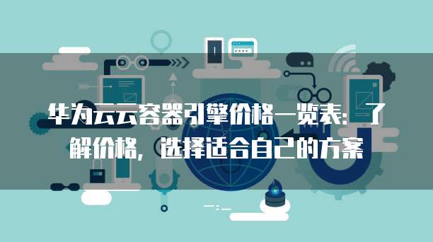 华为云云容器引擎价格一览表:了解价格,选择适合自己的方案