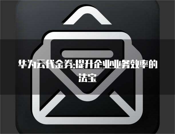 华为云代金券:提升企业业务效率的法宝