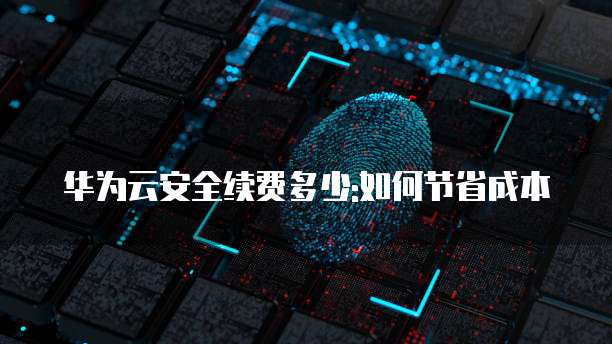 华为云安全续费多少:如何节省成本