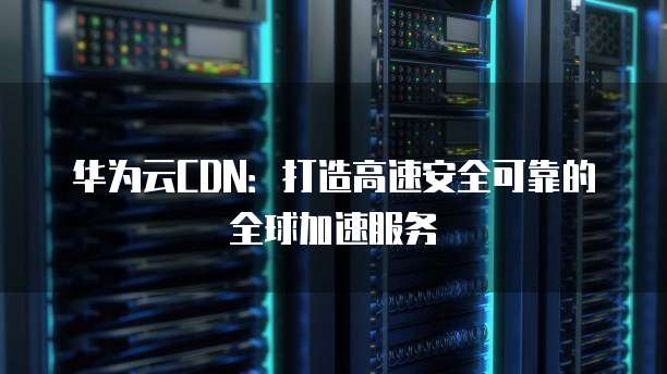 华为云CDN:打造高速安全可靠的全球加速服务