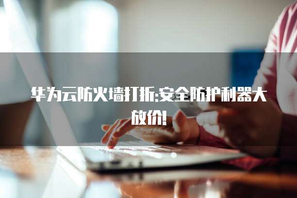 华为云防火墙打折:安全防护利器大放价!