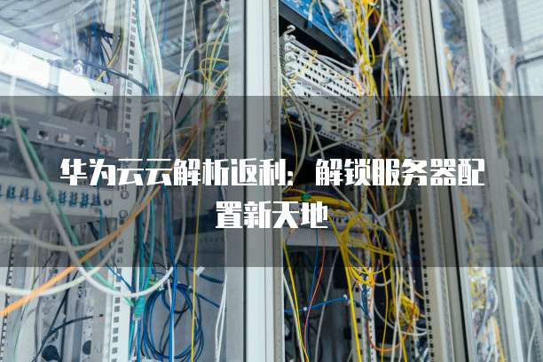 华为云云解析返利:解锁服务器配置新天地