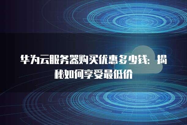 华为云服务器购买优惠多少钱:揭秘如何享受最低价
