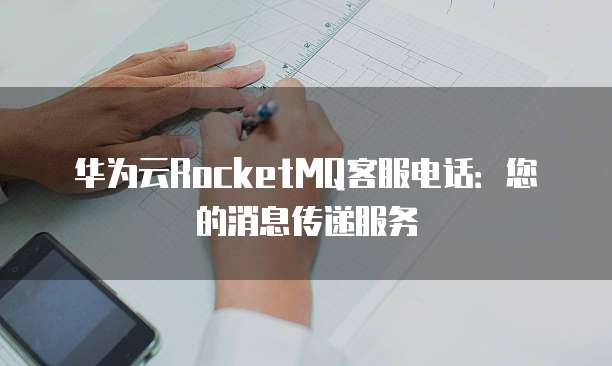 华为云RocketMQ客服电话:您的消息传递服务