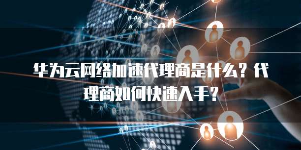 华为云网络加速代理商是什么?代理商如何快速入手?