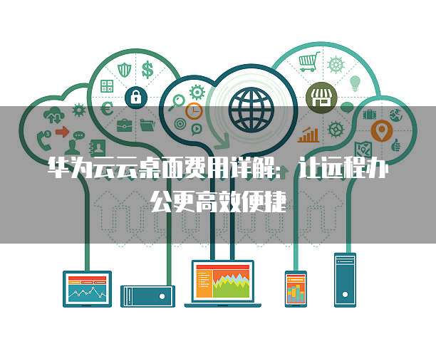 华为云云桌面费用详解:让远程办公更高效便捷