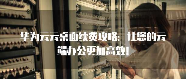 华为云云桌面续费攻略:让您的云端办公更加高效!