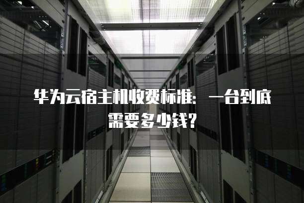 华为云宿主机收费标准：一台到底需要多少钱？
