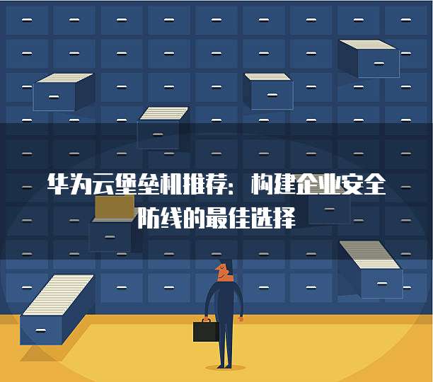 华为云堡垒机推荐:构建企业安全防线的最佳选择