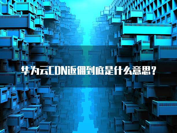 华为云CDN返佣到底是什么意思?