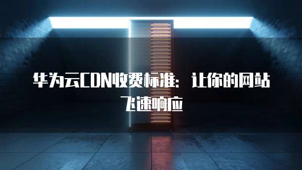 华为云CDN收费标准:让你的网站飞速响应