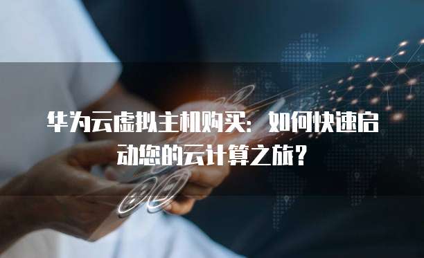 华为云虚拟主机购买:如何快速启动您的云计算之旅?