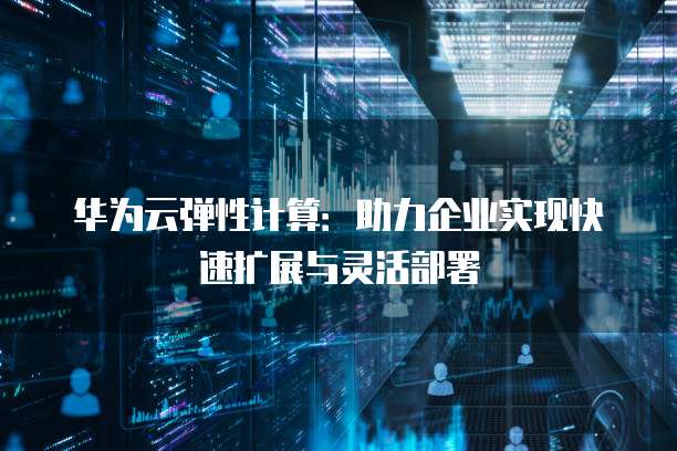 华为云弹性计算:助力企业实现快速扩展与灵活部署