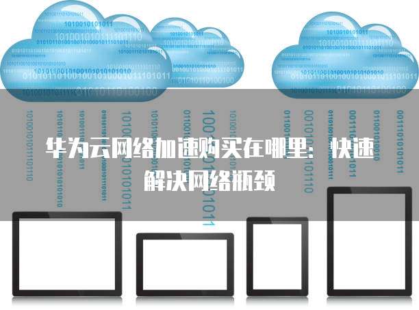 华为云网络加速购买在哪里:快速解决网络瓶颈