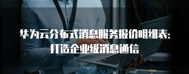 华为云分布式消息服务报价明细表:打造企业级消息通信