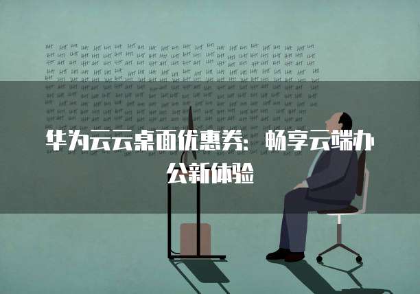 华为云云桌面优惠券:畅享云端办公新体验
