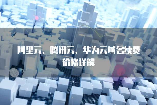 阿里云、腾讯云、华为云域名续费价格详解