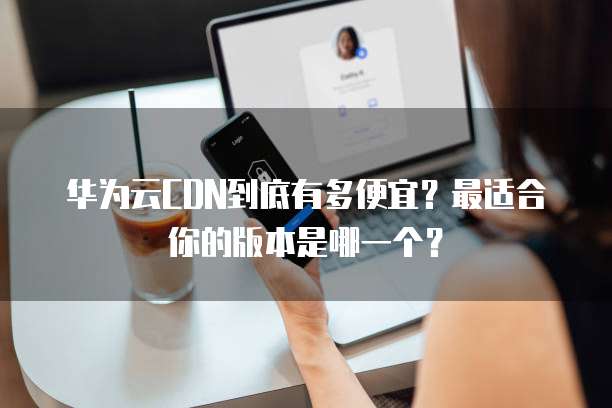 华为云CDN到底有多便宜？最适合你的版本是哪一个？