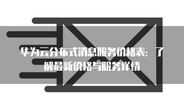 华为云分布式消息服务价格表:了解最新价格与服务详情